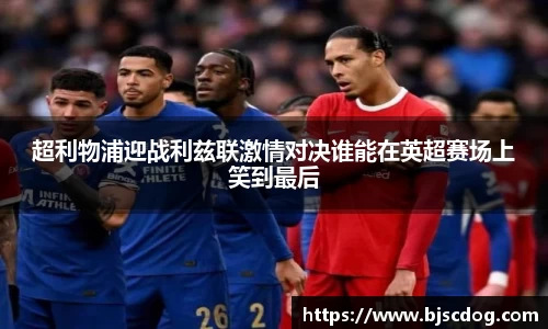 超利物浦迎战利兹联激情对决谁能在英超赛场上笑到最后
