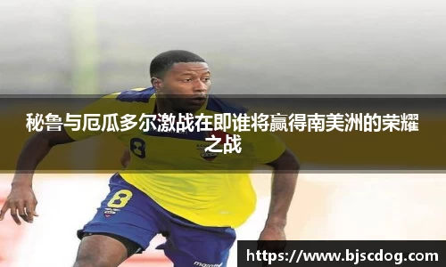 秘鲁与厄瓜多尔激战在即谁将赢得南美洲的荣耀之战
