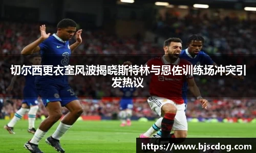 切尔西更衣室风波揭晓斯特林与恩佐训练场冲突引发热议