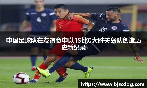 中国足球队在友谊赛中以19比0大胜关岛队创造历史新纪录
