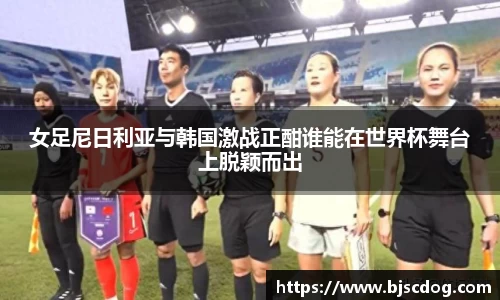 女足尼日利亚与韩国激战正酣谁能在世界杯舞台上脱颖而出