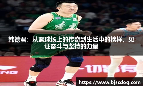 韩德君：从篮球场上的传奇到生活中的榜样，见证奋斗与坚持的力量