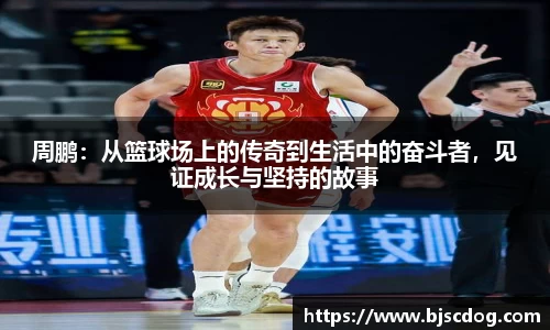 周鹏：从篮球场上的传奇到生活中的奋斗者，见证成长与坚持的故事