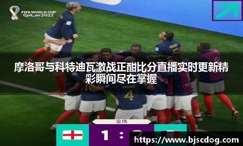 摩洛哥与科特迪瓦激战正酣比分直播实时更新精彩瞬间尽在掌握